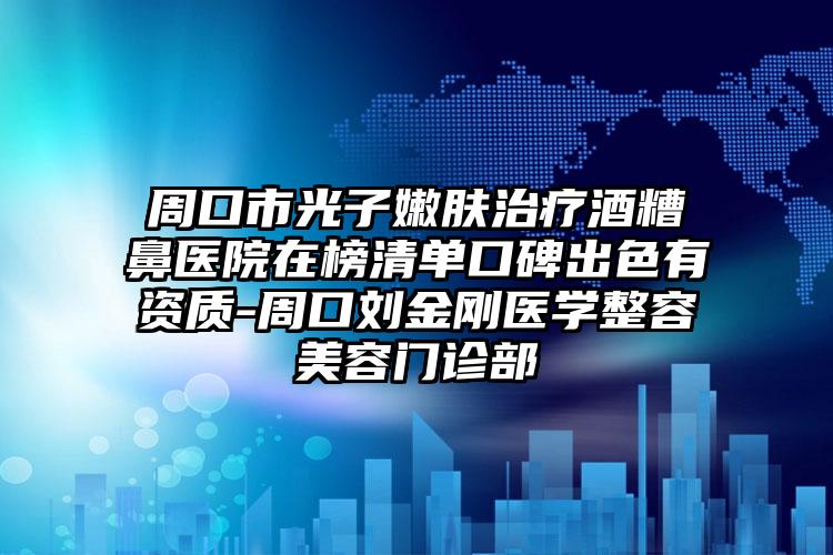 周口市光子嫩肤治疗酒糟鼻医院在榜清单口碑出色有资质-周口刘金刚医学整容美容门诊部