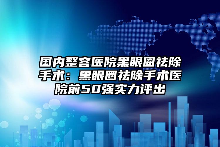 国内整容医院黑眼圈祛除手术：黑眼圈祛除手术医院前50强实力评出