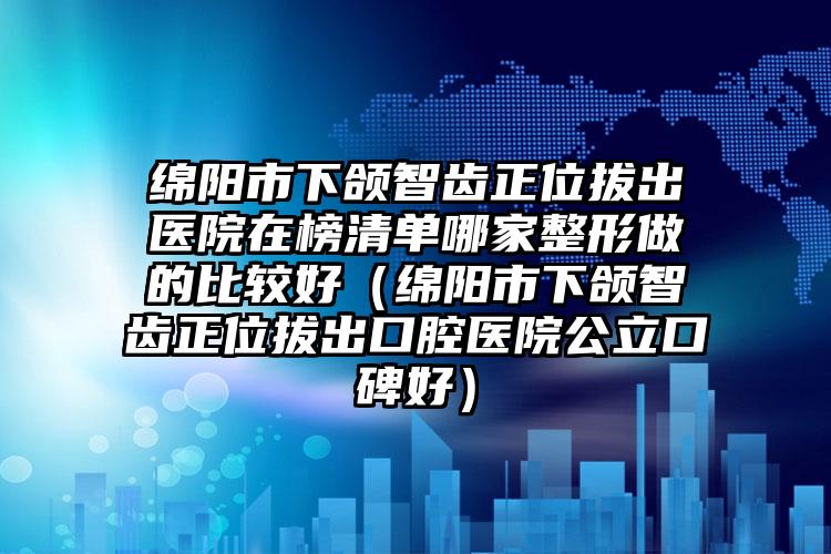 绵阳市下颌智齿正位拔出医院在榜清单哪家整形做的比较好（绵阳市下颌智齿正位拔出口腔医院公立口碑好）