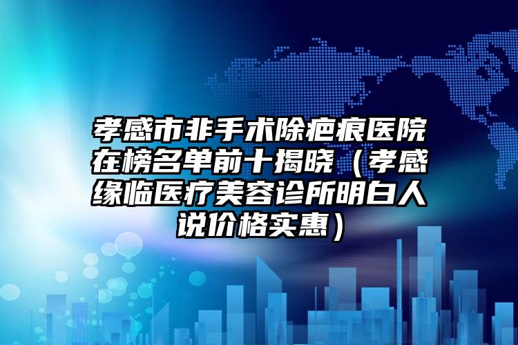孝感市非手术除疤痕医院在榜名单前十揭晓（孝感缘临医疗美容诊所明白人说价格实惠）