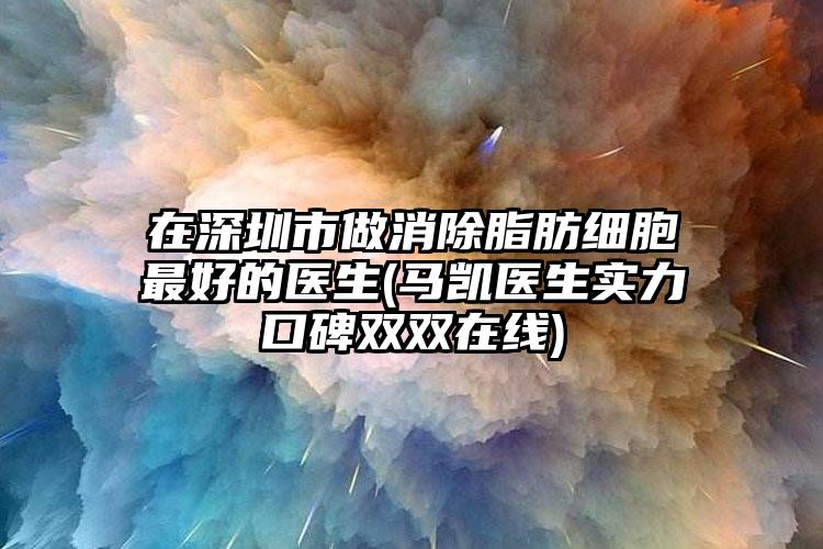 在深圳市做消除脂肪细胞最好的医生(马凯医生实力口碑双双在线)