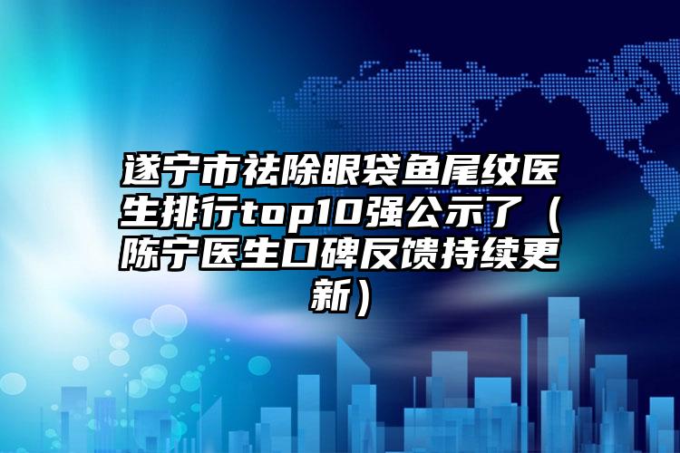 遂宁市祛除眼袋鱼尾纹医生排行top10强公示了（陈宁医生口碑反馈持续更新）