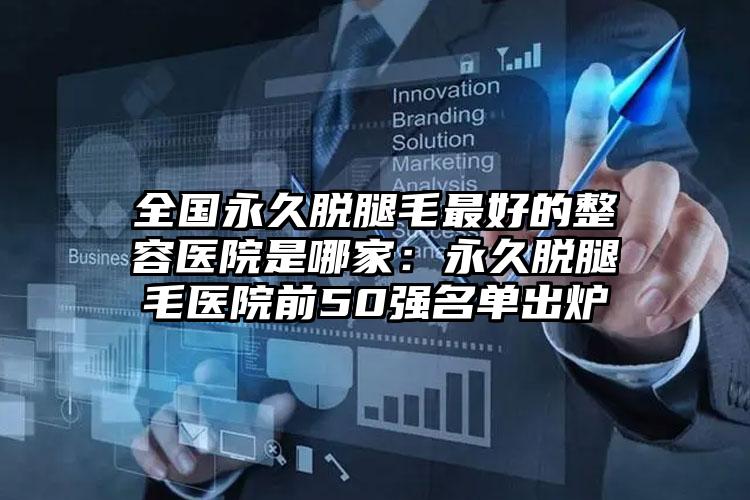全国永久脱腿毛最好的整容医院是哪家：永久脱腿毛医院前50强名单出炉