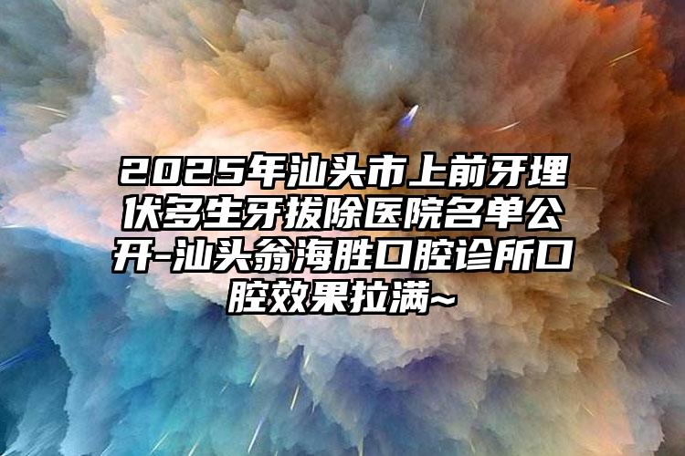 2025年汕头市上前牙埋伏多生牙拔除医院名单公开-汕头翁海胜口腔诊所口腔效果拉满~