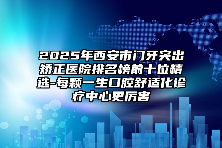 2025年西安市门牙突出矫正医院排名榜前十位精选-每颗一生口腔舒适化诊疗中心更厉害