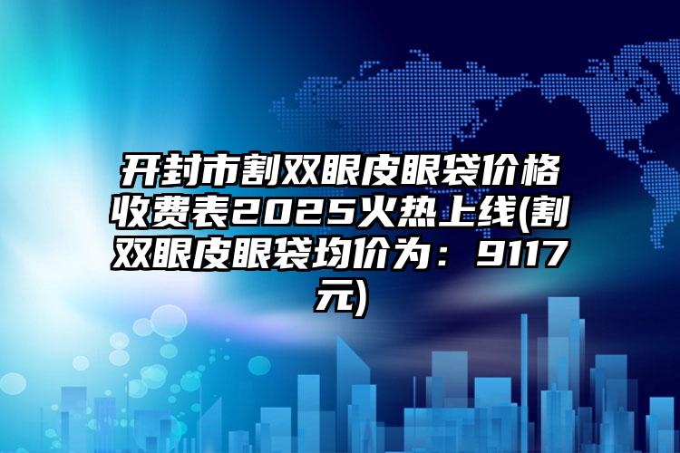 开封市割双眼皮眼袋价格收费表2025火热上线(割双眼皮眼袋均价为：9117元)