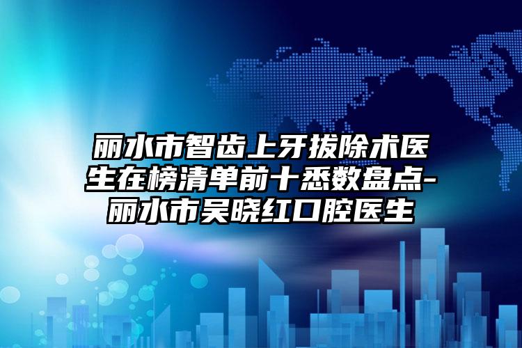 丽水市智齿上牙拔除术医生在榜清单前十悉数盘点-丽水市吴晓红口腔医生