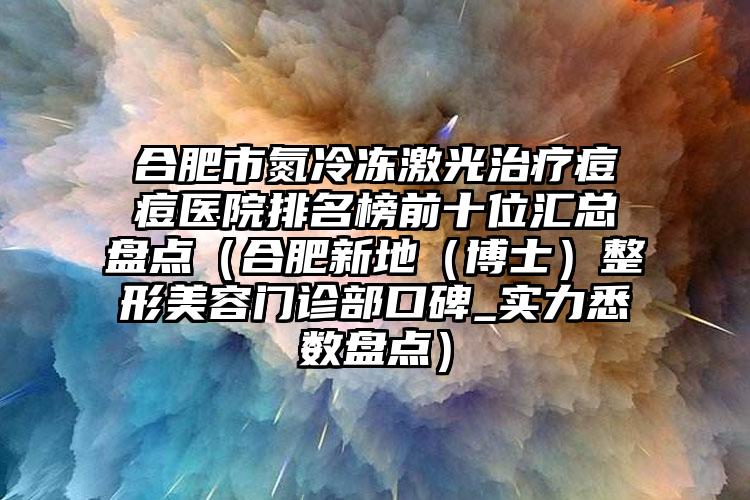 合肥市氮冷冻激光治疗痘痘医院排名榜前十位汇总盘点（合肥新地（博士）整形美容门诊部口碑_实力悉数盘点）
