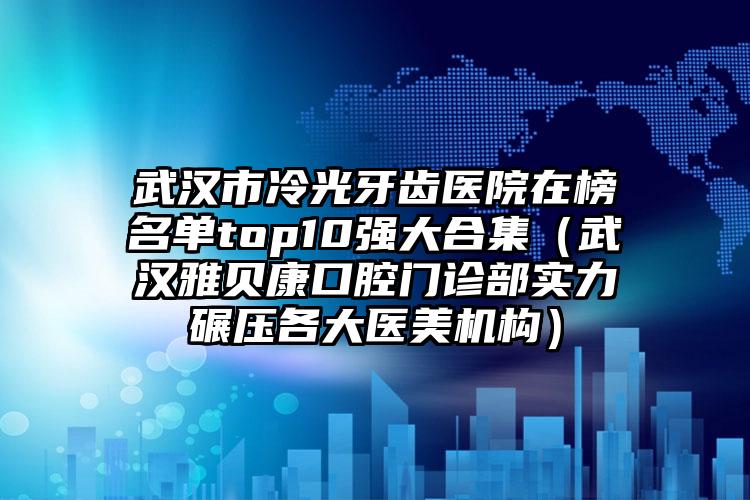 武汉市冷光牙齿医院在榜名单top10强大合集（武汉雅贝康口腔门诊部实力碾压各大医美机构）