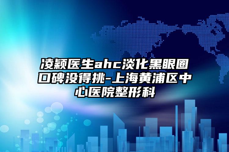 凌颖医生ahc淡化黑眼圈口碑没得挑-上海黄浦区中心医院整形科