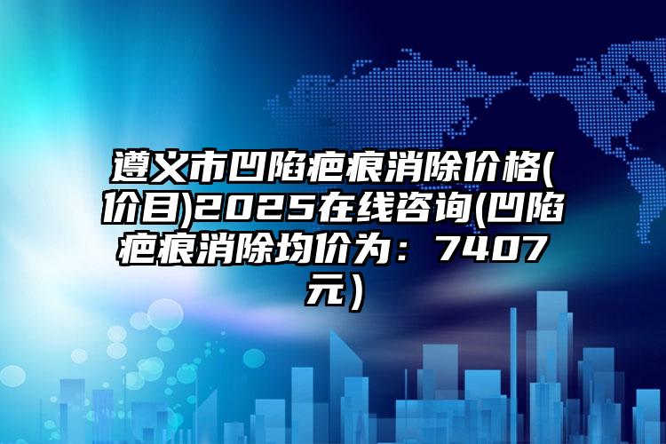 遵义市凹陷疤痕消除价格(价目)2025在线咨询(凹陷疤痕消除均价为：7407元）