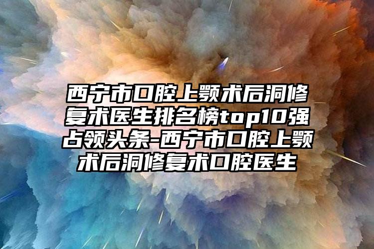 西宁市口腔上颚术后洞修复术医生排名榜top10强占领头条-西宁市口腔上颚术后洞修复术口腔医生