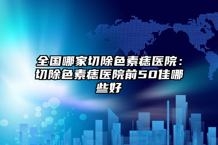 全国哪家切除色素痣医院：切除色素痣医院前50佳哪些好