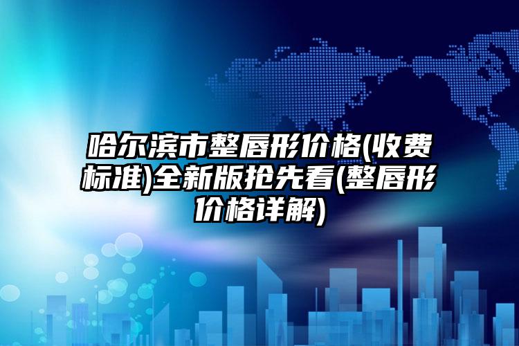 哈尔滨市整唇形价格(收费标准)全新版抢先看(整唇形价格详解)