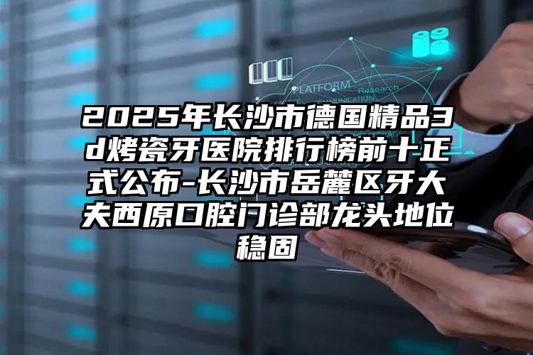 2025年长沙市德国精品3d烤瓷牙医院排行榜前十正式公布-长沙市岳麓区牙大夫西原口腔门诊部龙头地位稳固
