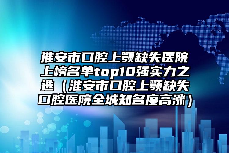 淮安市口腔上颚缺失医院上榜名单top10强实力之选（淮安市口腔上颚缺失口腔医院全城知名度高涨）