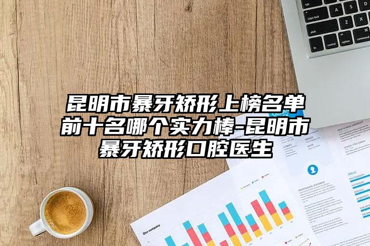 昆明市暴牙矫形上榜名单前十名哪个实力棒-昆明市暴牙矫形口腔医生