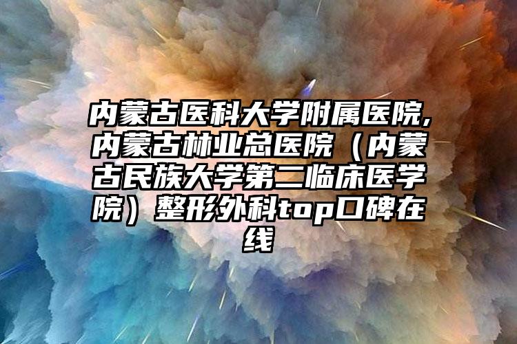 内蒙古医科大学附属医院,内蒙古林业总医院（内蒙古民族大学第二临床医学院）整形外科top口碑在线