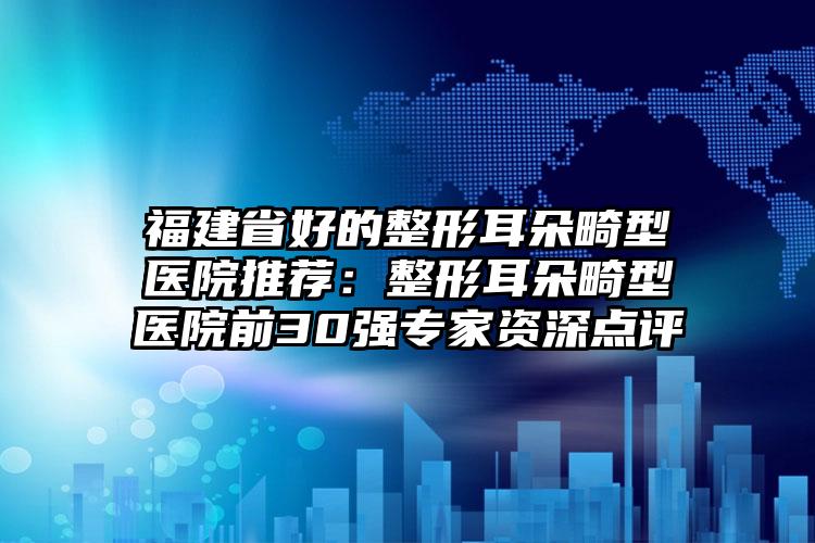 福建省好的整形耳朵畸型医院推荐：整形耳朵畸型医院前30强专家资深点评