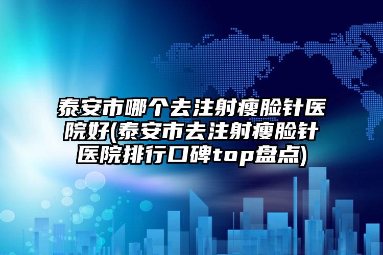 泰安市哪个去注射瘦脸针医院好(泰安市去注射瘦脸针医院排行口碑top盘点)