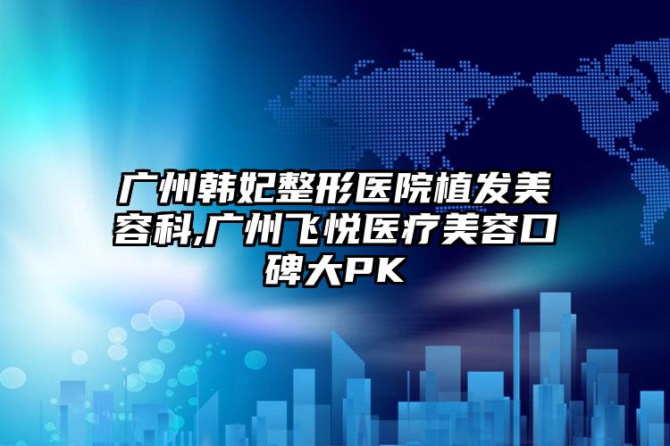 广州韩妃整形医院植发美容科,广州飞悦医疗美容口碑大PK