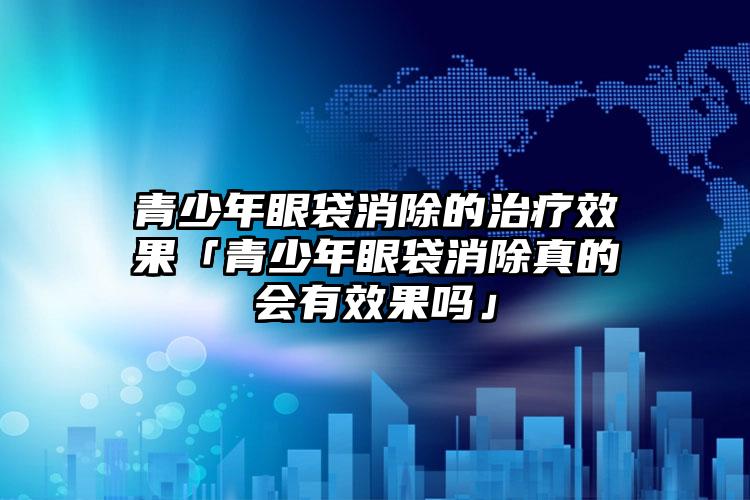 青少年眼袋消除的治疗效果「青少年眼袋消除真的会有效果吗」