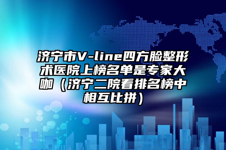 济宁市V-line四方脸整形术医院上榜名单是专家大咖（济宁二院看排名榜中相互比拼）