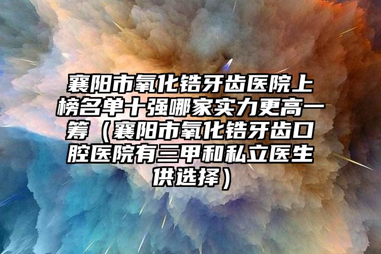 襄阳市氧化锆牙齿医院上榜名单十强哪家实力更高一筹（襄阳市氧化锆牙齿口腔医院有三甲和私立医生供选择）