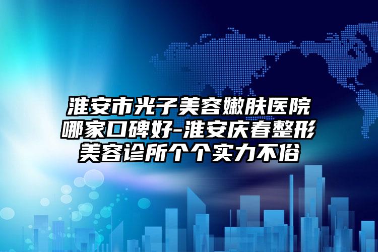 淮安市光子美容嫩肤医院哪家口碑好-淮安庆春整形美容诊所个个实力不俗