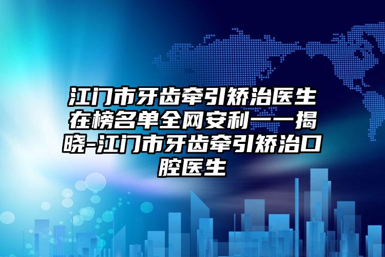 江门市牙齿牵引矫治医生在榜名单全网安利一一揭晓-江门市牙齿牵引矫治口腔医生