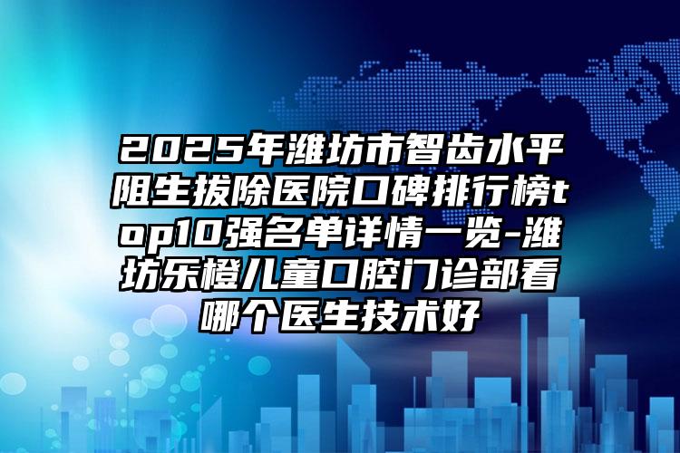 2025年潍坊市智齿水平阻生拔除医院口碑排行榜top10强名单详情一览-潍坊乐橙儿童口腔门诊部看哪个医生技术好
