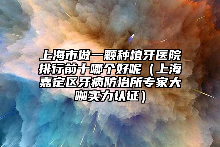 上海市做一颗种植牙医院排行前十哪个好呢（上海嘉定区牙病防治所专家大咖实力认证）