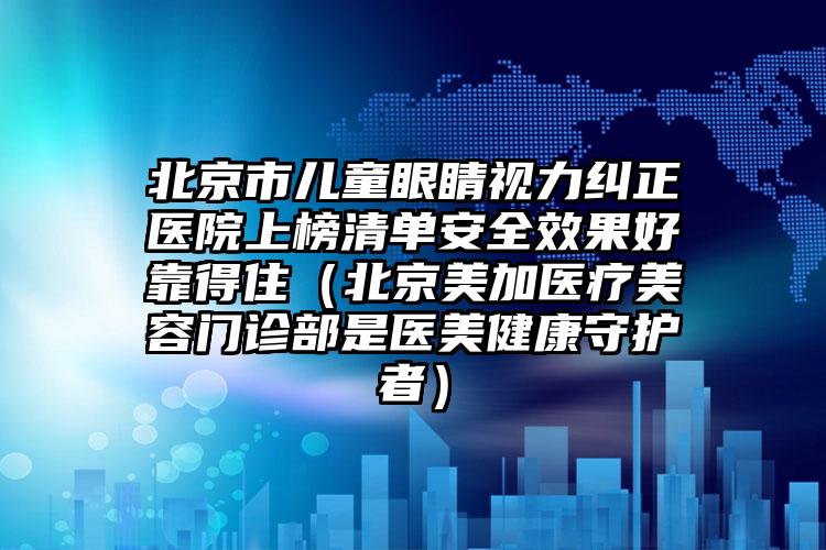 北京市儿童眼睛视力纠正医院上榜清单安全效果好靠得住（北京美加医疗美容门诊部是医美健康守护者）