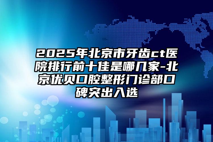 2025年北京市牙齿ct医院排行前十佳是哪几家-北京优贝口腔整形门诊部口碑突出入选