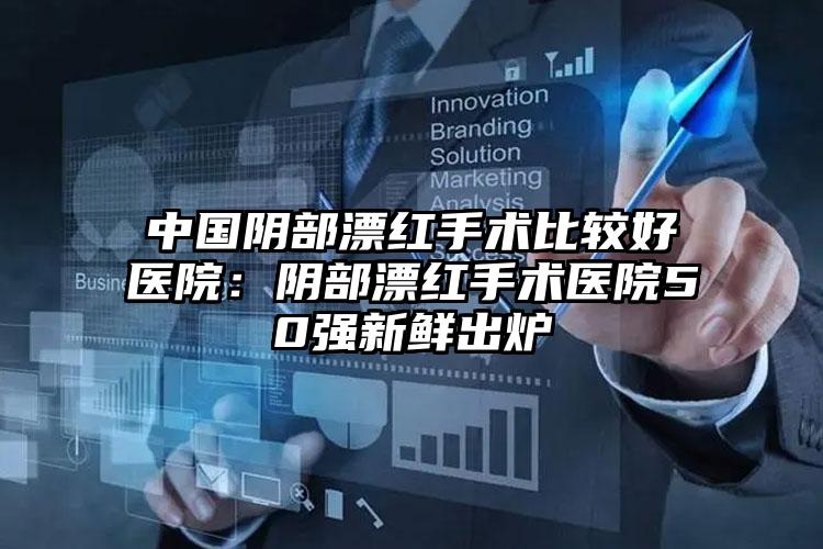 中国阴部漂红手术比较好医院：阴部漂红手术医院50强新鲜出炉