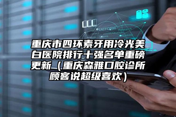 重庆市四环素牙用冷光美白医院排行十强名单重磅更新（重庆森雅口腔诊所顾客说超级喜欢）