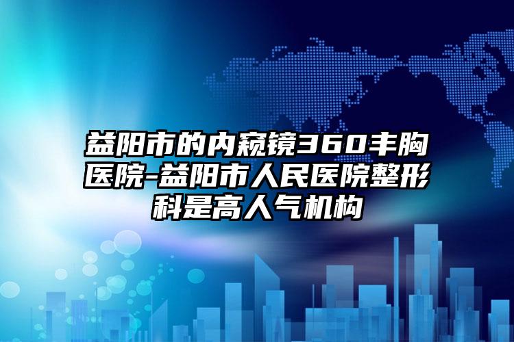 益阳市的内窥镜360丰胸医院-益阳市人民医院整形科是高人气机构