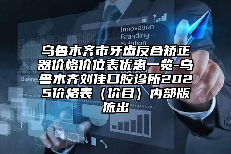 乌鲁木齐市牙齿反合矫正器价格价位表优惠一览-乌鲁木齐刘佳口腔诊所2025价格表（价目）内部版流出