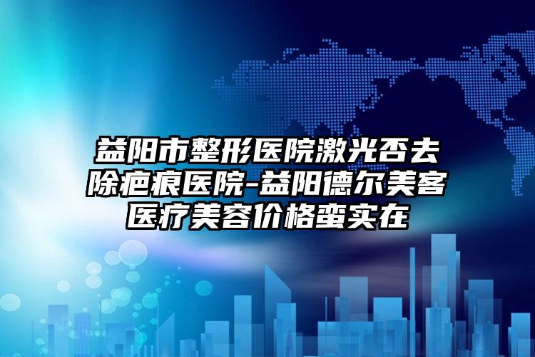 益阳市整形医院激光否去除疤痕医院-益阳德尔美客医疗美容价格蛮实在