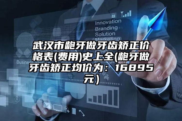 武汉市龅牙做牙齿矫正价格表(费用)史上全(龅牙做牙齿矫正均价为：16895元）
