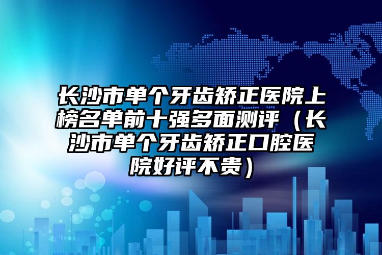 长沙市单个牙齿矫正医院上榜名单前十强多面测评（长沙市单个牙齿矫正口腔医院好评不贵）