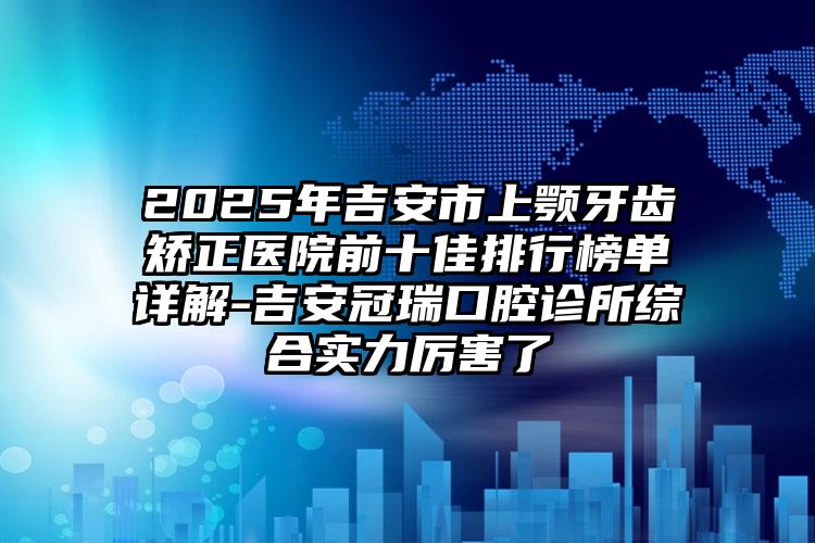 2025年吉安市上颚牙齿矫正医院前十佳排行榜单详解-吉安冠瑞口腔诊所综合实力厉害了