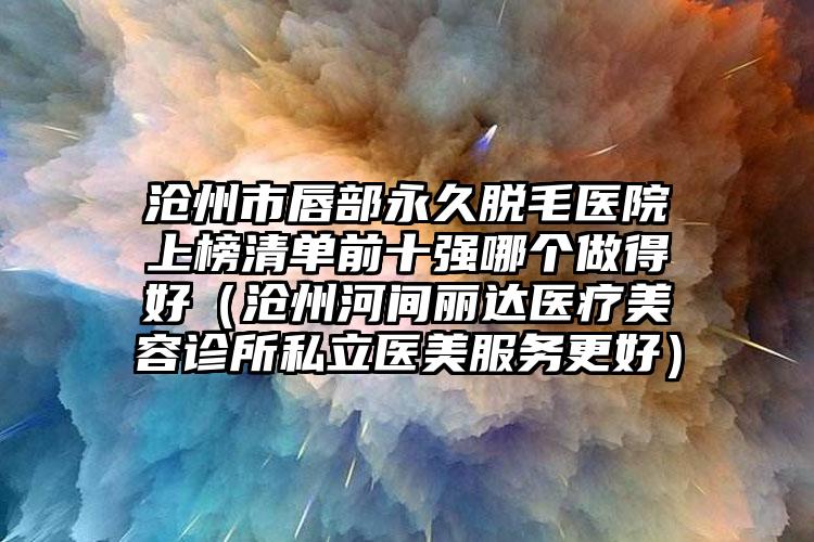 沧州市唇部永久脱毛医院上榜清单前十强哪个做得好（沧州河间丽达医疗美容诊所私立医美服务更好）