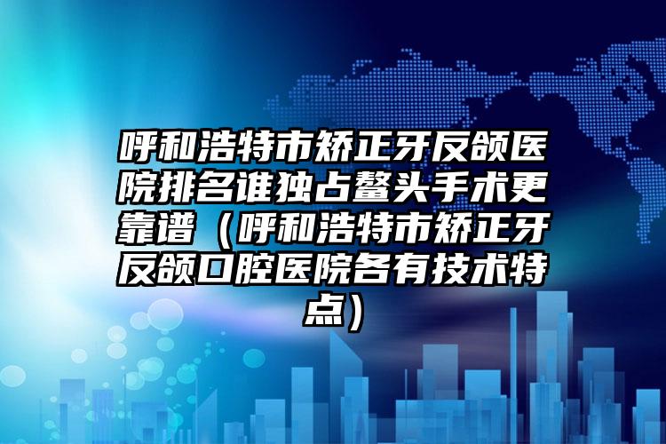 呼和浩特市矫正牙反颌医院排名谁独占鳌头手术更靠谱（呼和浩特市矫正牙反颌口腔医院各有技术特点）