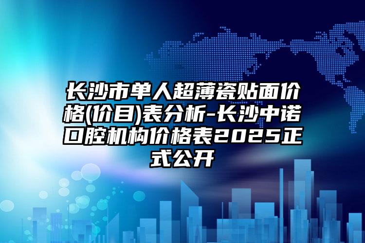 长沙市单人超薄瓷贴面价格(价目)表分析-长沙中诺口腔机构价格表2025正式公开
