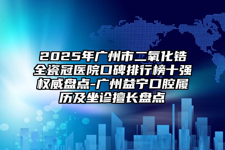 2025年广州市二氧化锆全瓷冠医院口碑排行榜十强权威盘点-广州益宁口腔履历及坐诊擅长盘点