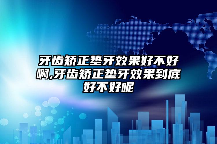 牙齿矫正垫牙效果好不好啊,牙齿矫正垫牙效果到底好不好呢