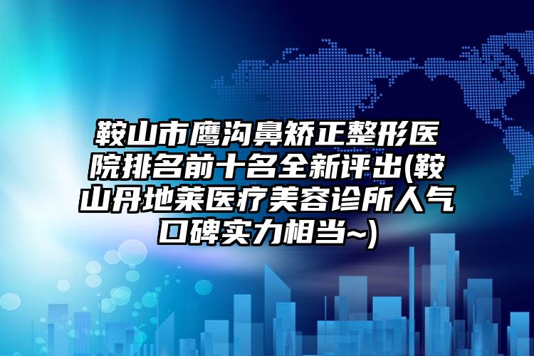 鞍山市鹰沟鼻矫正整形医院排名前十名全新评出(鞍山丹地莱医疗美容诊所人气口碑实力相当~)