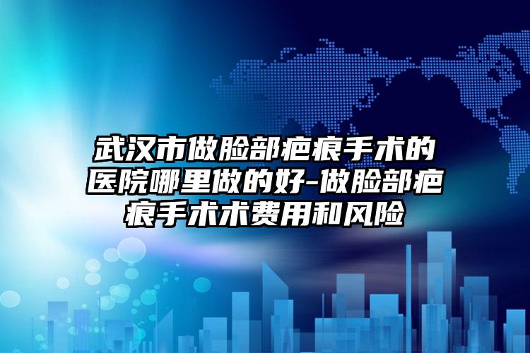 武汉市做脸部疤痕手术的医院哪里做的好-做脸部疤痕手术术费用和风险