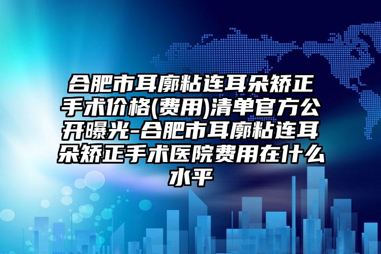 合肥市耳廓粘连耳朵矫正手术价格(费用)清单官方公开曝光-合肥市耳廓粘连耳朵矫正手术医院费用在什么水平